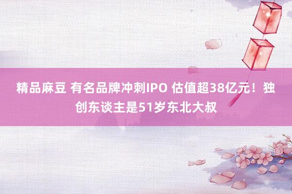 精品麻豆 有名品牌冲刺IPO 估值超38亿元！独创东谈主是51岁东北大叔