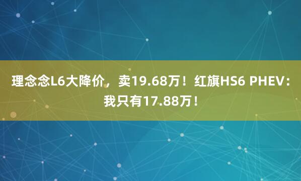 理念念L6大降价，卖19.68万！红旗HS6 PHEV：我只有17.88万！